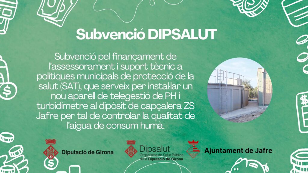 DIPSALUT – Organisme de Salut Pública de la Diputació de Girona
Subvenció pel finançament de l’assessorament i suport tècnic a polítiques municipals de protecció de la salut (SAT), que serveix per instal·lar un nou aparell de telegestió de PH i turbidímetre al dipòsit de capçalera ZS Jafre per tal de controlar la qualitat de l’aigua de consum humà.
Import concedit: 10.018,87.-€